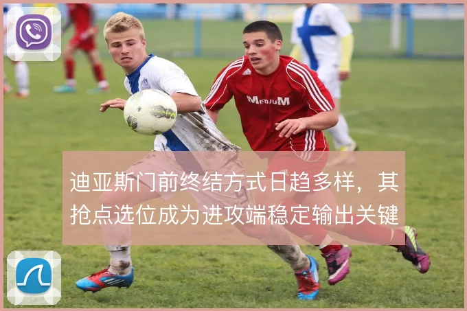 迪亚斯门前终结方式日趋多样，其抢点选位成为进攻端稳定输出关键
