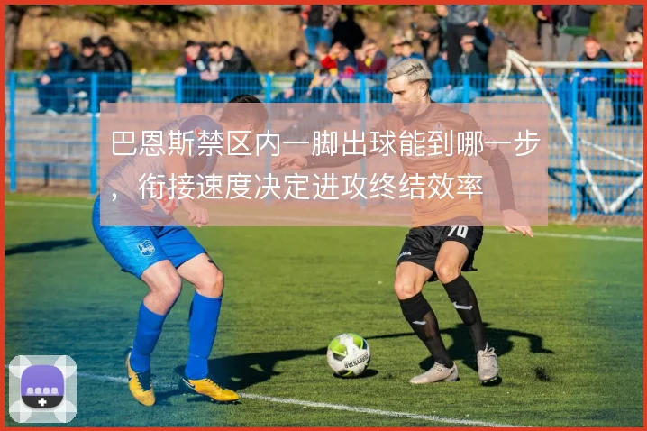 巴恩斯禁区内一脚出球能到哪一步，衔接速度决定进攻终结效率
