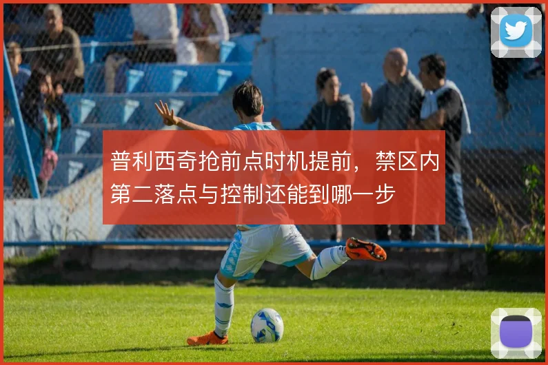 普利西奇抢前点时机提前，禁区内第二落点与控制还能到哪一步
