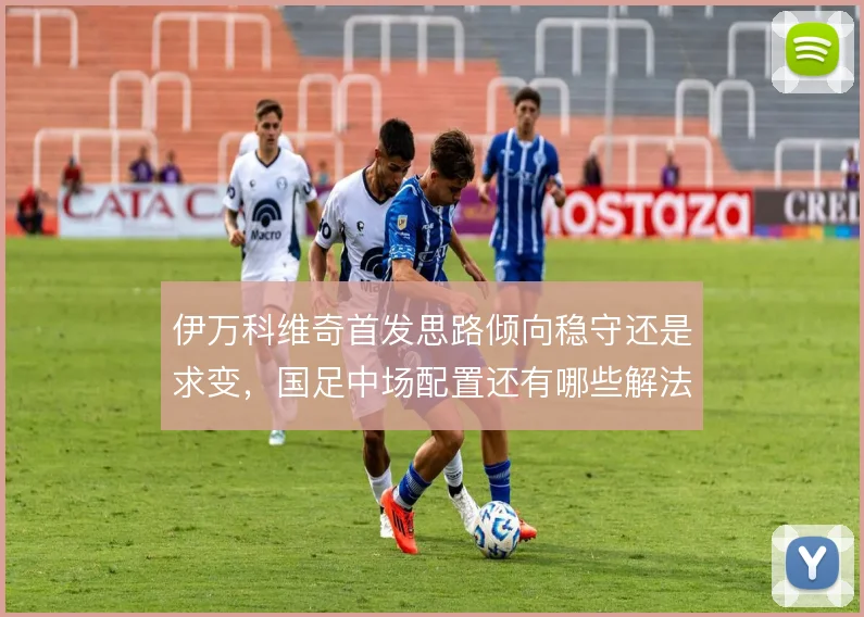 伊万科维奇首发思路倾向稳守还是求变，国足中场配置还有哪些解法