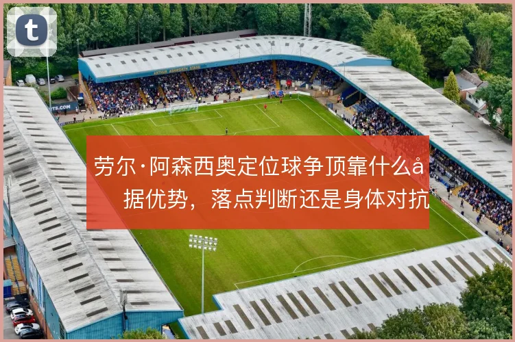 劳尔·阿森西奥定位球争顶靠什么占据优势，落点判断还是身体对抗