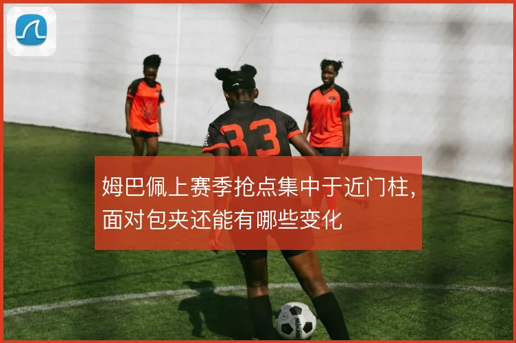 姆巴佩上赛季抢点集中于近门柱，面对包夹还能有哪些变化