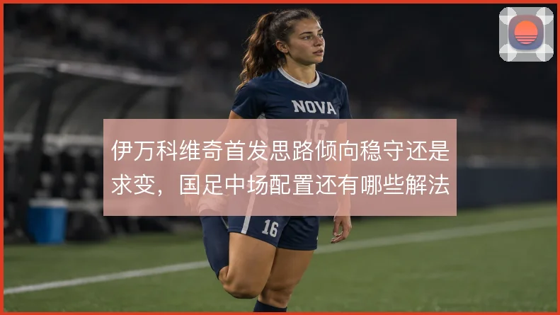 伊万科维奇首发思路倾向稳守还是求变,国足中场配置还有哪些解法