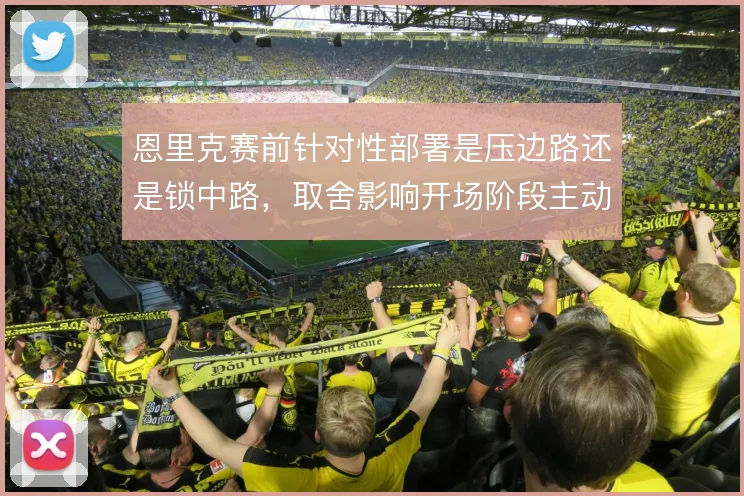 恩里克赛前针对性部署是压边路还是锁中路，取舍影响开场阶段主动权