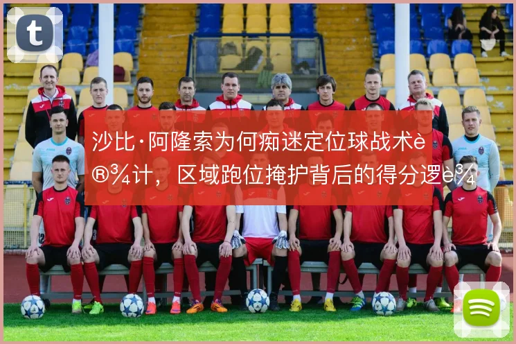 沙比·阿隆索为何痴迷定位球战术设计，区域跑位掩护背后的得分逻辑