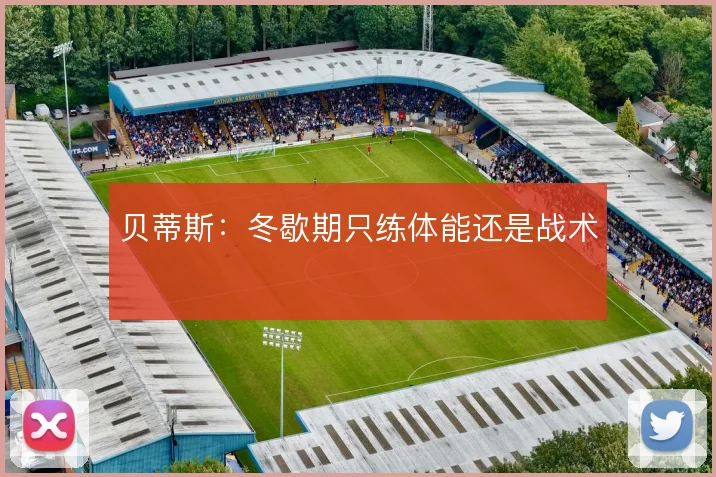 贝蒂斯:冬歇期只练体能还是战术