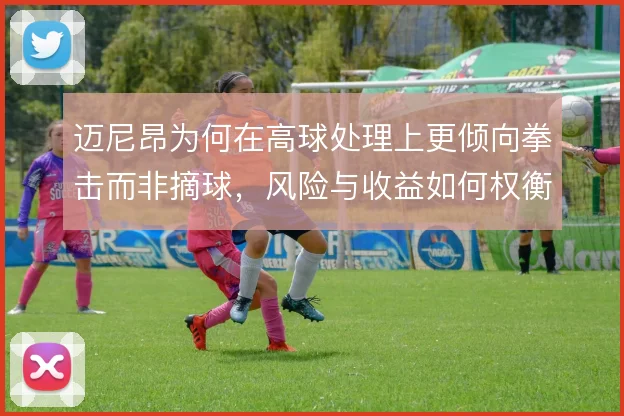 迈尼昂为何在高球处理上更倾向拳击而非摘球，风险与收益如何权衡