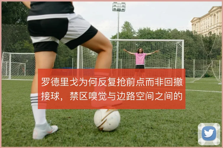 罗德里戈为何反复抢前点而非回撤接球,禁区嗅觉与边路空间之间的权衡