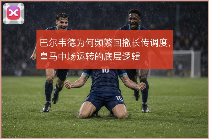 巴尔韦德为何频繁回撤长传调度，皇马中场运转的底层逻辑