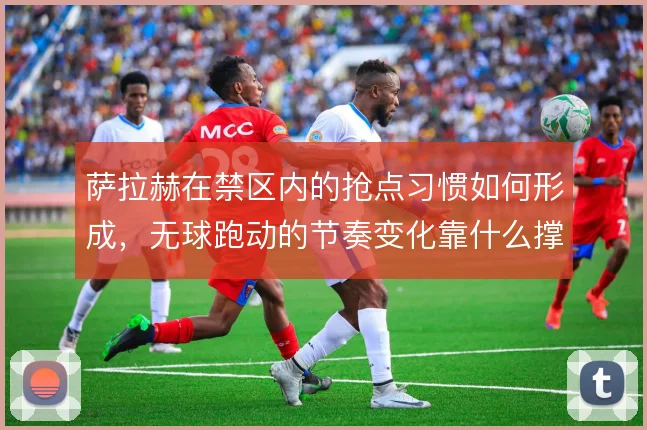 萨拉赫在禁区内的抢点习惯如何形成，无球跑动的节奏变化靠什么撑住