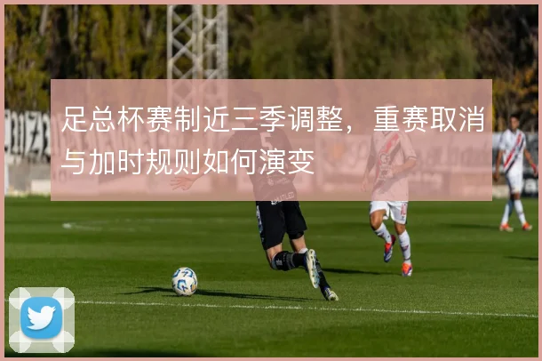 足总杯赛制近三季调整,重赛取消与加时规则如何演变