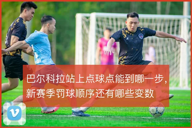 巴尔科拉站上点球点能到哪一步，新赛季罚球顺序还有哪些变数