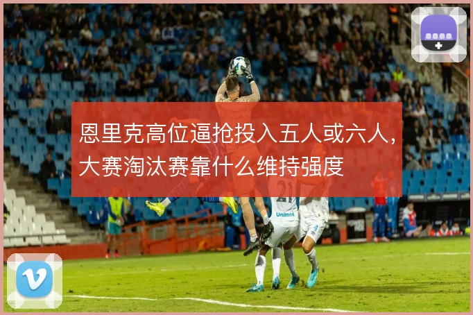 恩里克高位逼抢投入五人或六人，大赛淘汰赛靠什么维持强度