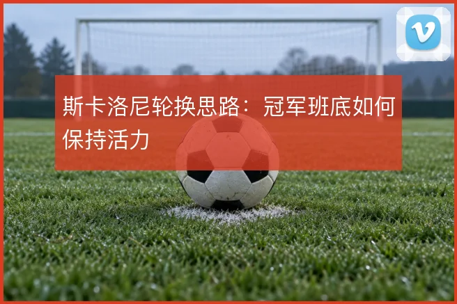 斯卡洛尼轮换思路：冠军班底如何保持活力
