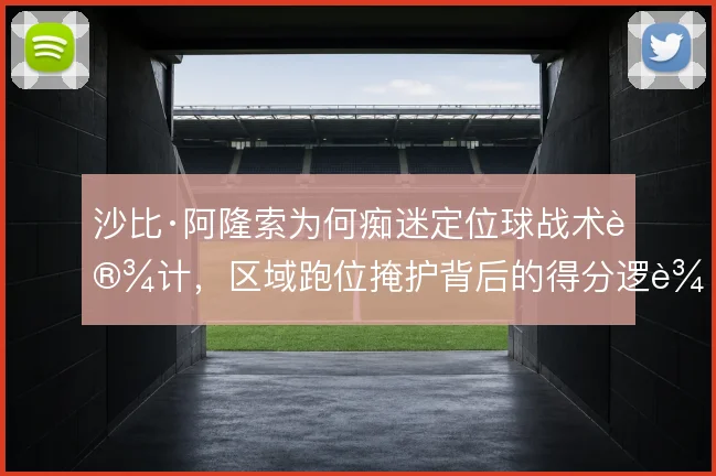 沙比·阿隆索为何痴迷定位球战术设计,区域跑位掩护背后的得分逻辑