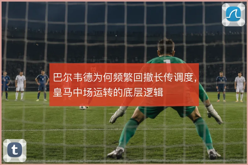 巴尔韦德为何频繁回撤长传调度,皇马中场运转的底层逻辑
