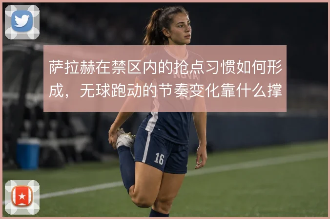 萨拉赫在禁区内的抢点习惯如何形成，无球跑动的节奏变化靠什么撑住