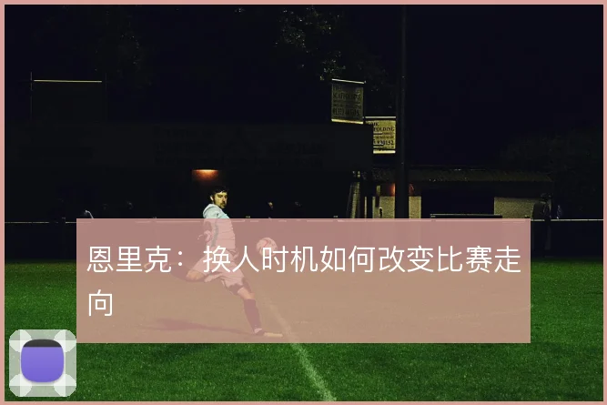 恩里克：换人时机如何改变比赛走向