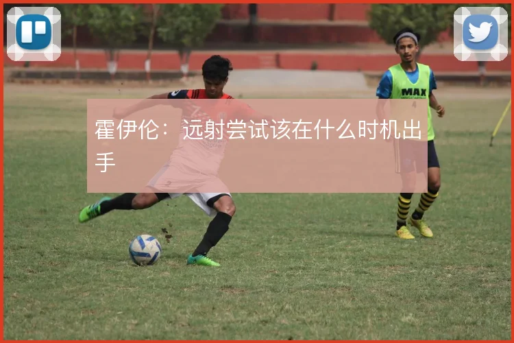 霍伊伦：远射尝试该在什么时机出手