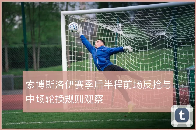 索博斯洛伊赛季后半程前场反抢与中场轮换规则观察