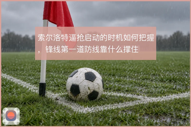 索尔洛特逼抢启动的时机如何把握,锋线第一道防线靠什么撑住